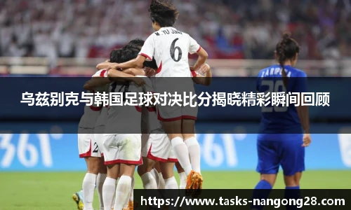 乌兹别克与韩国足球对决比分揭晓精彩瞬间回顾